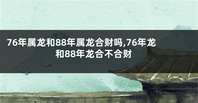 76年属龙和88年属龙合财吗,76年龙和88年龙合不合财