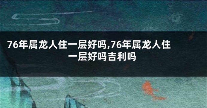 76年属龙人住一层好吗,76年属龙人住一层好吗吉利吗