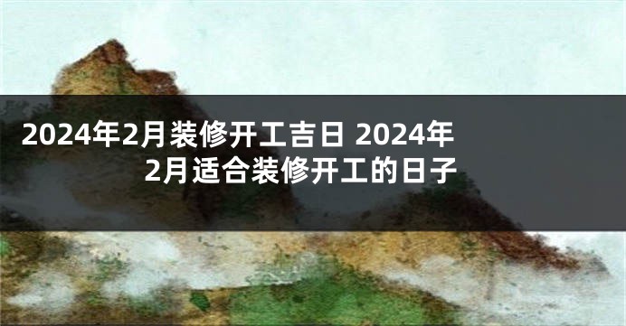 2024年2月装修开工吉日 2024年2月适合装修开工的日子