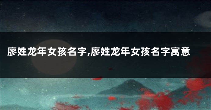 廖姓龙年女孩名字,廖姓龙年女孩名字寓意
