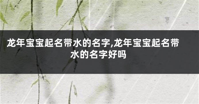 龙年宝宝起名带水的名字,龙年宝宝起名带水的名字好吗