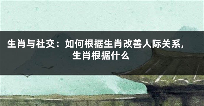生肖与社交：如何根据生肖改善人际关系,生肖根据什么