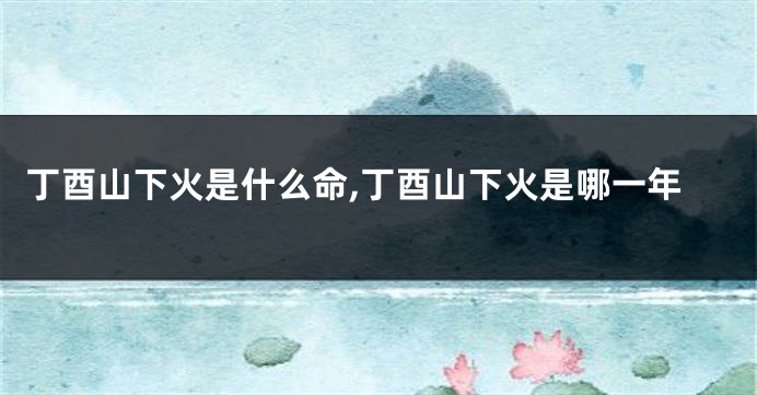 丁酉山下火是什么命,丁酉山下火是哪一年