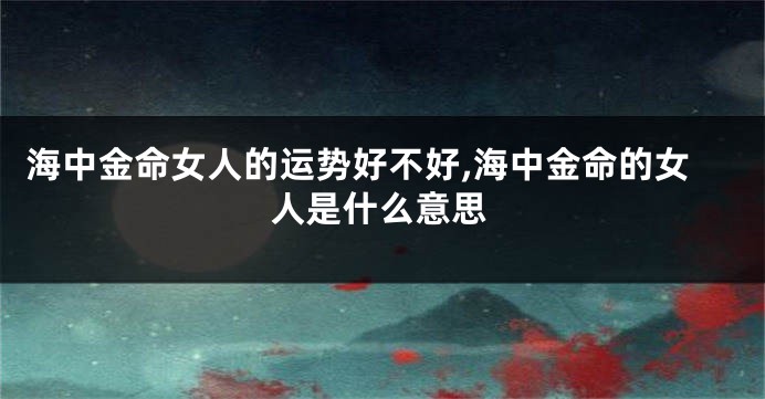 海中金命女人的运势好不好,海中金命的女人是什么意思
