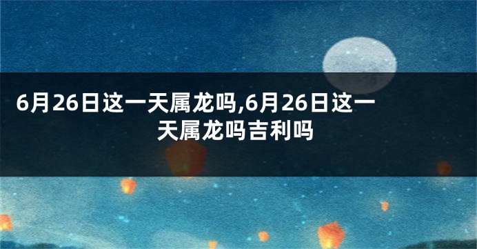 6月26日这一天属龙吗,6月26日这一天属龙吗吉利吗
