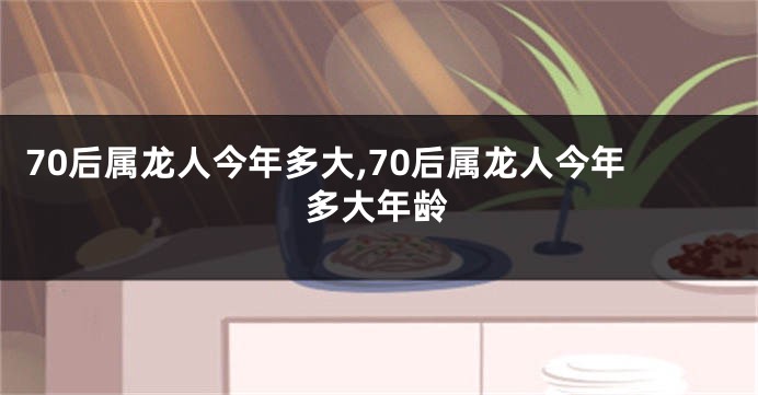 70后属龙人今年多大,70后属龙人今年多大年龄