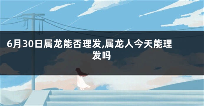 6月30日属龙能否理发,属龙人今天能理发吗