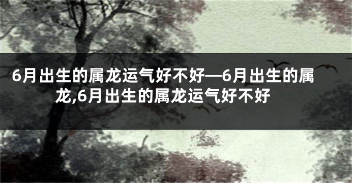 6月出生的属龙运气好不好—6月出生的属龙,6月出生的属龙运气好不好