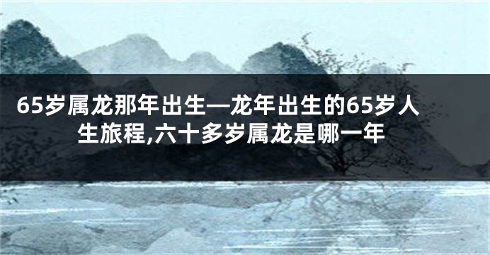 65岁属龙那年出生—龙年出生的65岁人生旅程,六十多岁属龙是哪一年