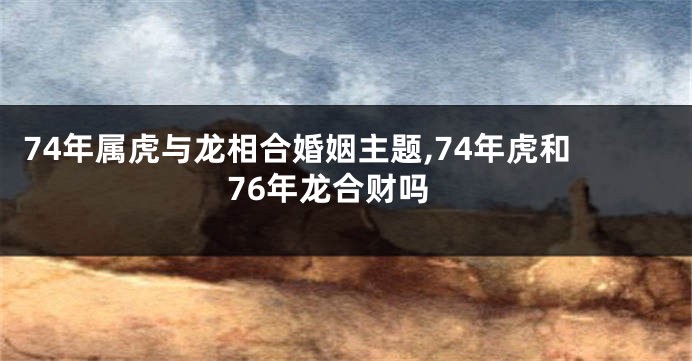 74年属虎与龙相合婚姻主题,74年虎和76年龙合财吗