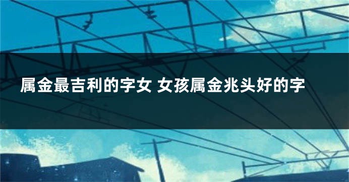 属金最吉利的字女 女孩属金兆头好的字