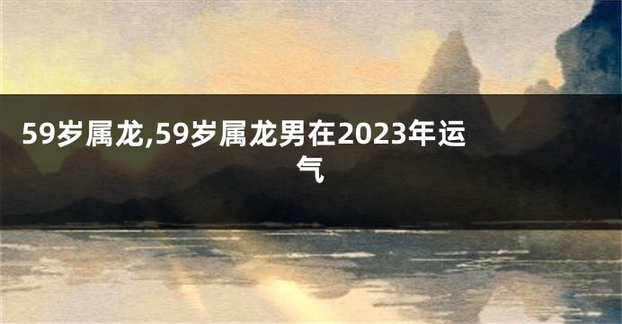 59岁属龙,59岁属龙男在2023年运气