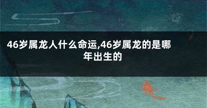46岁属龙人什么命运,46岁属龙的是哪年出生的