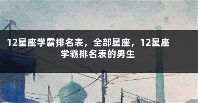 12星座学霸排名表,全部星座,12星座学霸排名表的男生