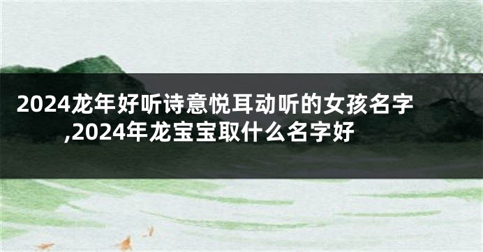 2024龙年好听诗意悦耳动听的女孩名字,2024年龙宝宝取什么名字好