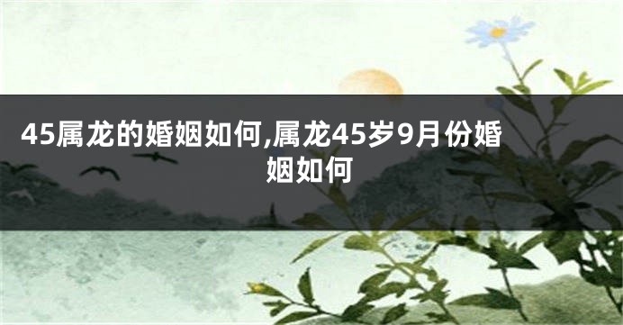 45属龙的婚姻如何,属龙45岁9月份婚姻如何