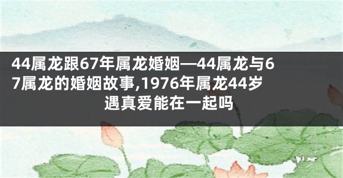 44属龙跟67年属龙婚姻—44属龙与67属龙的婚姻故事,1976年属龙44岁遇真爱能在一起吗