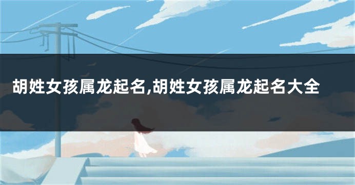 胡姓女孩属龙起名,胡姓女孩属龙起名大全