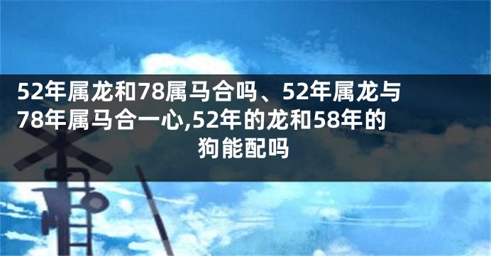 52年属龙和78属马合吗、52年属龙与78年属马合一心,52年的龙和58年的狗能配吗