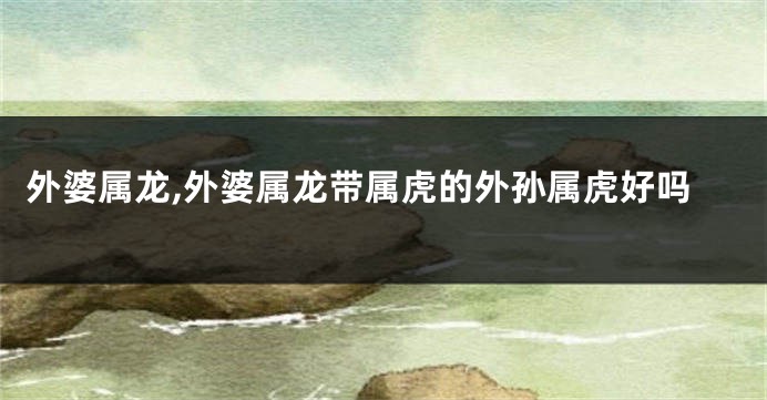 外婆属龙,外婆属龙带属虎的外孙属虎好吗