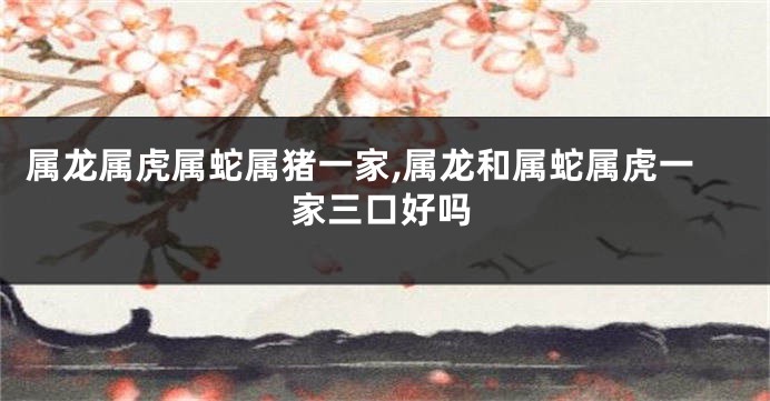 属龙属虎属蛇属猪一家,属龙和属蛇属虎一家三口好吗