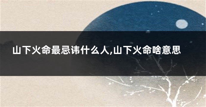 山下火命最忌讳什么人,山下火命啥意思