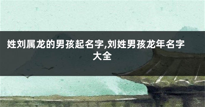 姓刘属龙的男孩起名字,刘姓男孩龙年名字大全