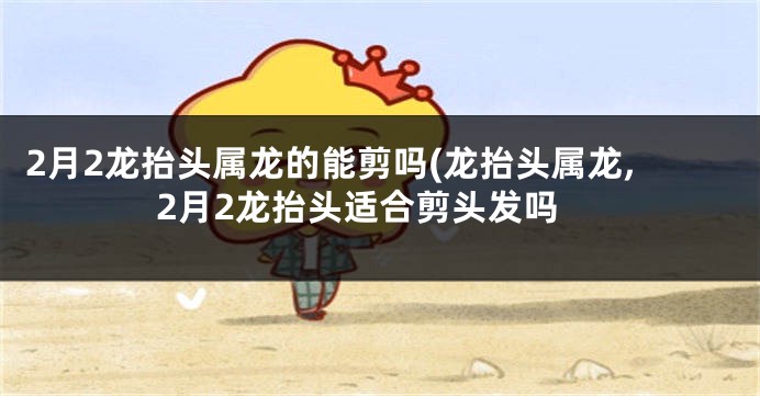 2月2龙抬头属龙的能剪吗(龙抬头属龙,2月2龙抬头适合剪头发吗