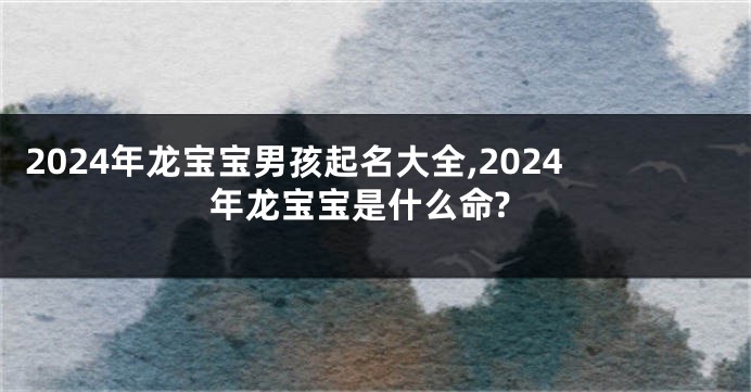 2024年龙宝宝男孩起名大全,2024年龙宝宝是什么命?