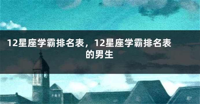 12星座学霸排名表,12星座学霸排名表的男生