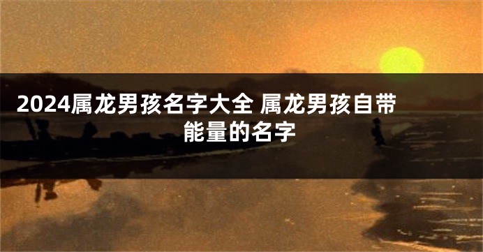 2024属龙男孩名字大全 属龙男孩自带能量的名字