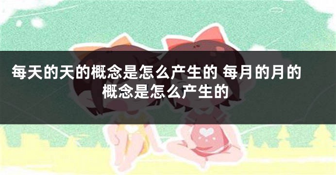 每天的天的概念是怎么产生的 每月的月的概念是怎么产生的