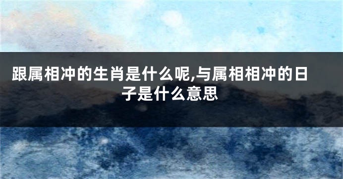 跟属相冲的生肖是什么呢,与属相相冲的日子是什么意思