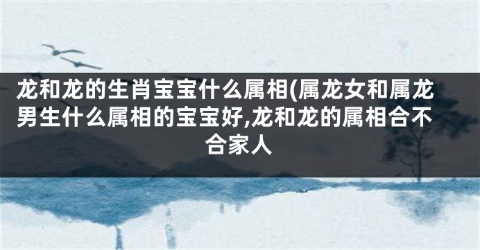 龙和龙的生肖宝宝什么属相(属龙女和属龙男生什么属相的宝宝好,龙和龙的属相合不合家人