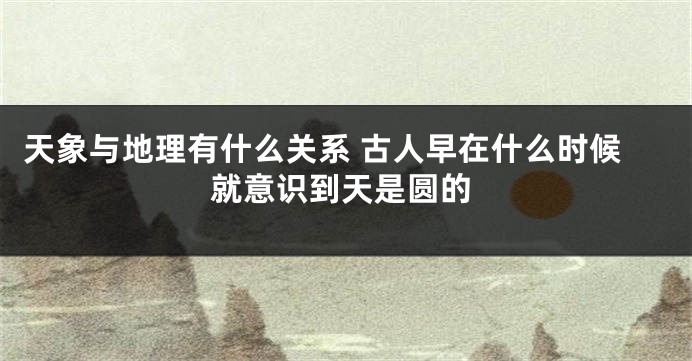 天象与地理有什么关系 古人早在什么时候就意识到天是圆的