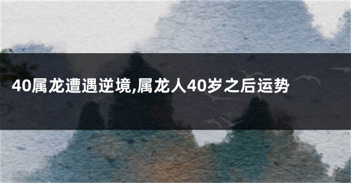 40属龙遭遇逆境,属龙人40岁之后运势