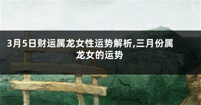 3月5日财运属龙女性运势解析,三月份属龙女的运势