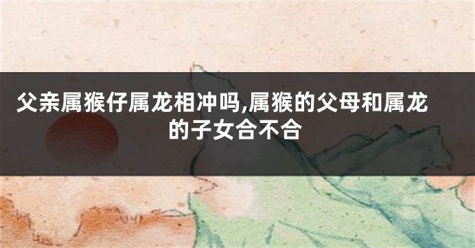 父亲属猴仔属龙相冲吗,属猴的父母和属龙的子女合不合