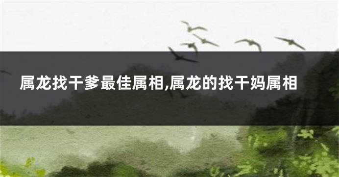 属龙找干爹最佳属相,属龙的找干妈属相