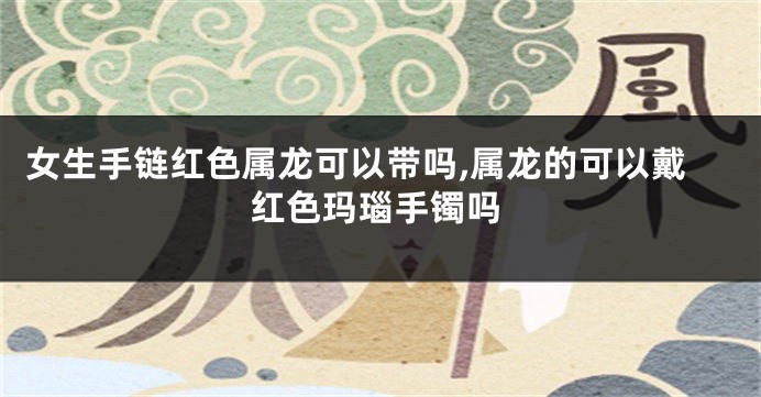 女生手链红色属龙可以带吗,属龙的可以戴红色玛瑙手镯吗