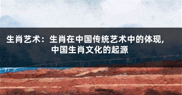 生肖艺术：生肖在中国传统艺术中的体现,中国生肖文化的起源