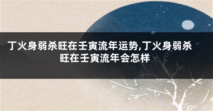 丁火身弱杀旺在壬寅流年运势,丁火身弱杀旺在壬寅流年会怎样