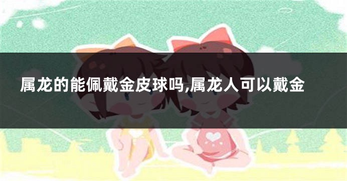 属龙的能佩戴金皮球吗,属龙人可以戴金