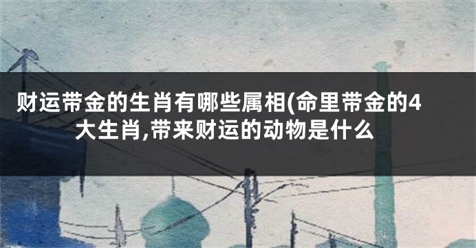 财运带金的生肖有哪些属相(命里带金的4大生肖,带来财运的动物是什么