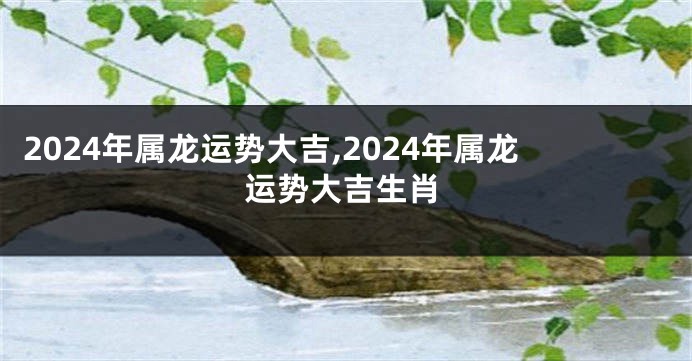 2024年属龙运势大吉,2024年属龙运势大吉生肖