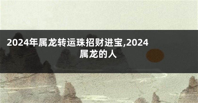 2024年属龙转运珠招财进宝,2024属龙的人