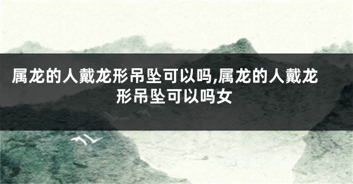 属龙的人戴龙形吊坠可以吗,属龙的人戴龙形吊坠可以吗女