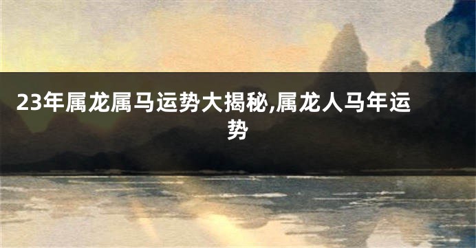 23年属龙属马运势大揭秘,属龙人马年运势