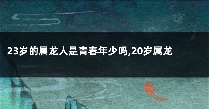 23岁的属龙人是青春年少吗,20岁属龙