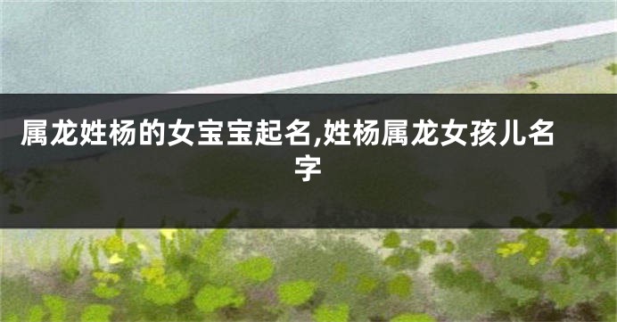 属龙姓杨的女宝宝起名,姓杨属龙女孩儿名字